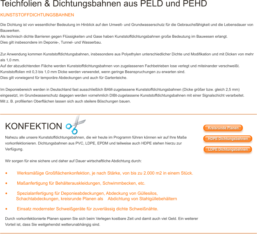 Teichfolien & Dichtungsbahnen aus PELD und PEHD KUNSTSTOFFDICHTUNGSBAHNEN Die Dichtung ist von wesentlicher Bedeutung im Hinblick auf den Umwelt- und Grundwasserschutz f�r die Gebrauchsf�higkeit und die Lebensdauer von Bauwerken. Als technisch dichte Barrieren gegen Fl�ssigkeiten und Gase haben Kunststoffdichtungsbahnen gro�e Bedeutung im Bauwesen erlangt. Dies gilt insbesondere im Deponie-, Tunnel- und Wasserbau.  Zur Anwendung kommen Kunststoffdichtungsbahnen, insbesondere aus Polyethylen unterschiedlicher Dichte und Modifikation und mit Dicken von mehr als 1,0 mm. Auf der abzudichtenden Fl�che werden Kunststoffdichtungsbahnen von zugelassenen Fachbetrieben lose verlegt und miteinander verschwei�t. Kunststoffolien mit 0,3 bis 1,0 mm Dicke werden verwendet, wenn geringe Beanspruchungen zu erwarten sind. Dies gilt vorwiegend f�r tempor�re Abdeckungen und auch f�r Gartenteiche.  Im Deponiebereich werden in Deutschland fast ausschlie�lich BAM-zugelassene Kunststoffdichtungsbahnen (Dicke gr��er bzw. gleich 2,5 mm) eingesetzt, im Grundwasserschutz dagegen werden vornehmlich DIBt-zugelassene Kunststoffdichtungsbahnen mit einer Signalschicht verarbeitet. Mit z. B. profilierten Oberfl�chen lassen sich auch steilere B�schungen bauen.   KONFEKTION Nahezu alle unsere Kunststoffdichtungsbahnen, die wir heute im Programm f�hren k�nnen wir auf Ihre Ma�e vorkonfektionieren. Dichtungsbahnen aus PVC, LDPE, EPDM und teilweise auch HDPE stehen hierzu zur Verf�gung.  Wir sorgen f�r eine sichere und daher auf Dauer wirtschaftliche Abdichtung durch:  �	Werksm��ige Gro�fl�chenkonfektion, je nach St�rke, von bis zu 2.000 m2 in einem St�ck. �	Ma�anfertigung f�r Beh�lterauskleidungen, Schwimmbecken, etc. �	Spezialanfertigung f�r Deponieabdeckungen, Abdeckung von G�llesilos,          Schachtabdeckungen, kreisrunde Planen als    Abdichtung von Stahlg�llebeh�ltern �	Einsatz modernster Schwei�ger�te f�r zuverl�ssig dichte Schwei�n�hte. Durch vorkonfektionierte Planen sparen Sie sich beim Verlegen kostbare Zeit und damit auch viel Geld. Ein weiterer Vorteil ist, dass Sie weitgehendst wetterunabh�ngig sind. Kreisrunde Planen HDPE Dichtungsbahnen LDPE Dichtungsbahnen Kreisrunde Planen HDPE Dichtungsbahnen LDPE Dichtungsbahnen