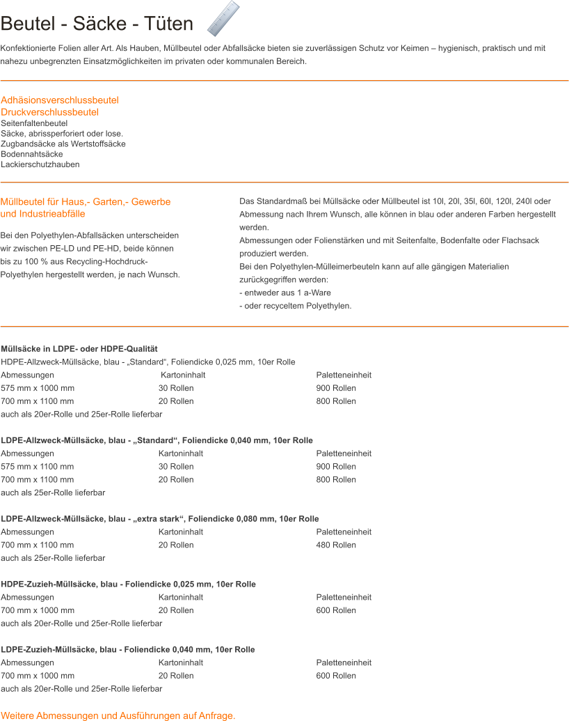 Beutel - S�cke - T�ten Konfektionierte Folien aller Art. Als Hauben, M�llbeutel oder Abfalls�cke bieten sie zuverl�ssigen Schutz vor Keimen � hygienisch, praktisch und mit nahezu unbegrenzten Einsatzm�glichkeiten im privaten oder kommunalen Bereich. Adh�sionsverschlussbeutelDruckverschlussbeutelSeitenfaltenbeutelS�cke, abrissperforiert oder lose.Zugbands�cke als Wertstoffs�ckeBodennahts�ckeLackierschutzhauben M�llbeutel f�r Haus,- Garten,- Gewerbe und Industrieabf�lle Bei den Polyethylen-Abfalls�cken unterscheiden wir zwischen PE-LD und PE-HD, beide k�nnen bis zu 100 % aus Recycling-Hochdruck-Polyethylen hergestellt werden, je nach Wunsch.  Das Standardma� bei M�lls�cke oder M�llbeutel ist 10l, 20l, 35l, 60l, 120l, 240l oder Abmessung nach Ihrem Wunsch, alle k�nnen in blau oder anderen Farben hergestellt werden. Abmessungen oder Folienst�rken und mit Seitenfalte, Bodenfalte oder Flachsack produziert werden. Bei den Polyethylen-M�lleimerbeuteln kann auf alle g�ngigen Materialien zur�ckgegriffen werden: - entweder aus 1 a-Ware - oder recyceltem Polyethylen. M�lls�cke in LDPE- oder HDPE-Qualit�t HDPE-Allzweck-M�lls�cke, blau - �Standard�, Foliendicke 0,025 mm, 10er Rolle Abmessungen				 Kartoninhalt 					Paletteneinheit 575 mm x 1000 mm 				30 Rollen 					900 Rollen 700 mm x 1100 mm 				20 Rollen 					800 Rollen auch als 20er-Rolle und 25er-Rolle lieferbar  LDPE-Allzweck-M�lls�cke, blau - �Standard�, Foliendicke 0,040 mm, 10er Rolle Abmessungen 				Kartoninhalt					Paletteneinheit 575 mm x 1100 mm 				30 Rollen 					900 Rollen 700 mm x 1100 mm 				20 Rollen 					800 Rollen auch als 25er-Rolle lieferbar  LDPE-Allzweck-M�lls�cke, blau - �extra stark�, Foliendicke 0,080 mm, 10er Rolle Abmessungen 				Kartoninhalt 					Paletteneinheit 700 mm x 1100 mm 				20 Rollen 					480 Rollen auch als 25er-Rolle lieferbar  HDPE-Zuzieh-M�lls�cke, blau - Foliendicke 0,025 mm, 10er Rolle Abmessungen 				Kartoninhalt 					Paletteneinheit 700 mm x 1000 mm 				20 Rollen 					600 Rollen auch als 20er-Rolle und 25er-Rolle lieferbar  LDPE-Zuzieh-M�lls�cke, blau - Foliendicke 0,040 mm, 10er Rolle Abmessungen 				Kartoninhalt 					Paletteneinheit 700 mm x 1000 mm 				20 Rollen 					600 Rollen auch als 20er-Rolle und 25er-Rolle lieferbar  Weitere Abmessungen und Ausf�hrungen auf Anfrage.