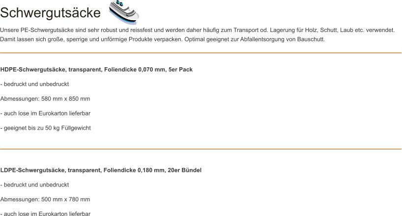 Schwerguts�cke Unsere PE-Schwerguts�cke sind sehr robust und reissfest und werden daher h�ufig zum Transport od. Lagerung f�r Holz, Schutt, Laub etc. verwendet. Damit lassen sich gro�e, sperrige und unf�rmige Produkte verpacken. Optimal geeignet zur Abfallentsorgung von Bauschutt. HDPE-Schwerguts�cke, transparent, Foliendicke 0,070 mm, 5er Pack - bedruckt und unbedruckt Abmessungen: 580 mm x 850 mm - auch lose im Eurokarton lieferbar - geeignet bis zu 50 kg F�llgewicht    LDPE-Schwerguts�cke, transparent, Foliendicke 0,180 mm, 20er B�ndel - bedruckt und unbedruckt Abmessungen: 500 mm x 780 mm - auch lose im Eurokarton lieferbar
