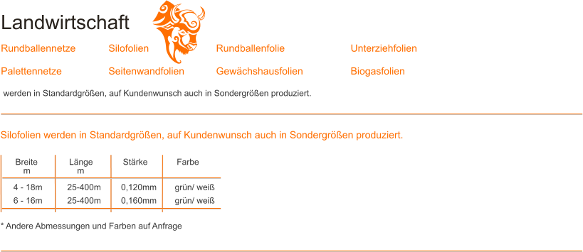 Landwirtschaft  Rundballennetze 		Silofolien			Rundballenfolie			Unterziehfolien	 Palettennetze		Seitenwandfolien		Gew�chshausfolien		Biogasfolien		  werden in Standardgr��en, auf Kundenwunsch auch in Sondergr��en produziert. Breite		L�nge		St�rke		Farbe m		m				  4 - 18m	25-400m	0,120mm	gr�n/ wei� 6 - 16m	25-400m	0,160mm	gr�n/ wei�   * Andere Abmessungen und Farben auf Anfrage Silofolien werden in Standardgr��en, auf Kundenwunsch auch in Sondergr��en produziert.