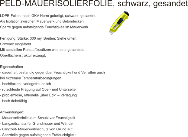 PELD-MAUERISOLIERFOLIE, schwarz, gesandet   LDPE-Folien, nach GKV-Norm gefertigt, schwarz, gesandet. Als Isolation zwischen Mauerwerk und Betondecken. Sperre gegen aufsteigende Feuchtigkeit im Mauerwerk.  Fertigung: St�rke: 300 my. Breiten: Siehe unten. Schwarz eingef�rbt. Mit speziellen Rohstoffzus�tzen wird eine gesandete Oberfl�chenstruktur erzeugt.  Eigenschaften - dauerhaft best�ndig gegen�ber Feuchtigkeit und Verrotten auch bei extremen Temperaturbedingungen - hochflexibel, verlegefreundlich - rutschfeste Pr�gung auf Ober- und Unterseite - problemlose, rationelle ��ber Eck� � Verlegung - hoch dehnf�hig  Anwendungen: - Mauerisolierfolie zum Schutz vor Feuchtigkeit - Langzeitschutz f�r Grundmauer und W�nde - Langzeit- Mauerwerksschutz von Grund auf - Sperrfolie gegen aufsteigende Erdfeuchtigkeit