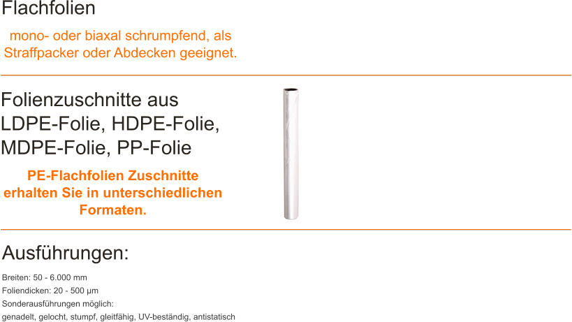 Flachfolien mono- oder biaxal schrumpfend, als Straffpacker oder Abdecken geeignet. Folienzuschnitte aus LDPE-Folie, HDPE-Folie, MDPE-Folie, PP-Folie PE-Flachfolien Zuschnitte erhalten Sie in unterschiedlichen Formaten. Ausf�hrungen: Breiten: 50 - 6.000 mm Foliendicken: 20 - 500 �m Sonderausf�hrungen m�glich: genadelt, gelocht, stumpf, gleitf�hig, UV-best�ndig, antistatisch