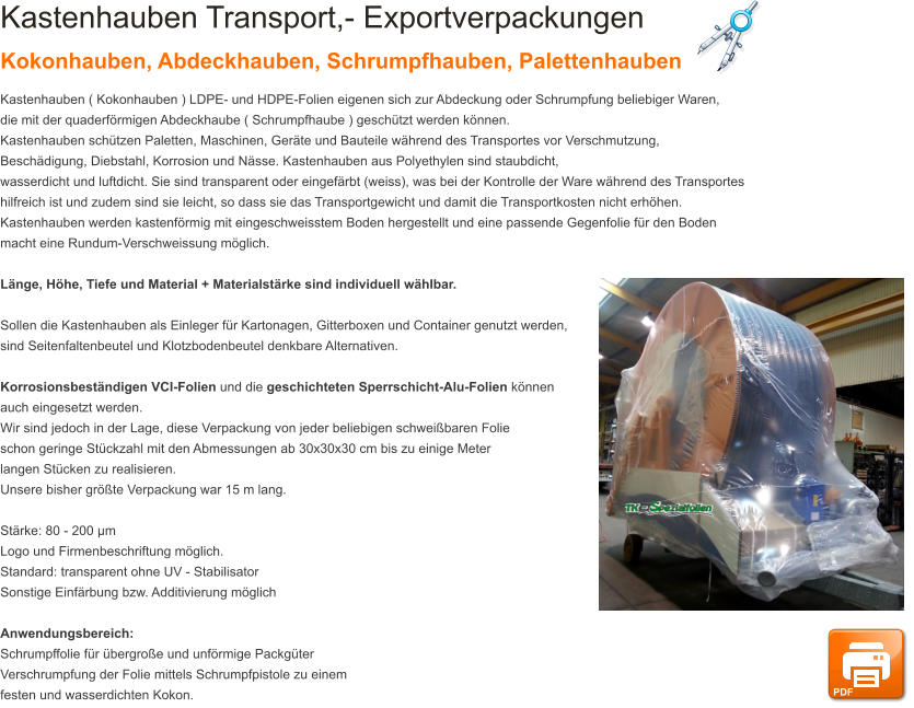 Kastenhauben Transport,- Exportverpackungen Kokonhauben, Abdeckhauben, Schrumpfhauben, Palettenhauben Kastenhauben ( Kokonhauben ) LDPE- und HDPE-Folien eigenen sich zur Abdeckung oder Schrumpfung beliebiger Waren,  die mit der quaderf�rmigen Abdeckhaube ( Schrumpfhaube ) gesch�tzt werden k�nnen.  Kastenhauben sch�tzen Paletten, Maschinen, Ger�te und Bauteile w�hrend des Transportes vor Verschmutzung,  Besch�digung, Diebstahl, Korrosion und N�sse. Kastenhauben aus Polyethylen sind staubdicht,  wasserdicht und luftdicht. Sie sind transparent oder eingef�rbt (weiss), was bei der Kontrolle der Ware w�hrend des Transportes  hilfreich ist und zudem sind sie leicht, so dass sie das Transportgewicht und damit die Transportkosten nicht erh�hen.  Kastenhauben werden kastenf�rmig mit eingeschweisstem Boden hergestellt und eine passende Gegenfolie f�r den Boden macht eine Rundum-Verschweissung m�glich.  L�nge, H�he, Tiefe und Material + Materialst�rke sind individuell w�hlbar.   Sollen die Kastenhauben als Einleger f�r Kartonagen, Gitterboxen und Container genutzt werden,  sind Seitenfaltenbeutel und Klotzbodenbeutel denkbare Alternativen.  Korrosionsbest�ndigen VCI-Folien und die geschichteten Sperrschicht-Alu-Folien k�nnen  auch eingesetzt werden. Wir sind jedoch in der Lage, diese Verpackung von jeder beliebigen schwei�baren Folie  schon geringe St�ckzahl mit den Abmessungen ab 30x30x30 cm bis zu einige Meter  langen St�cken zu realisieren.  Unsere bisher gr��te Verpackung war 15 m lang.  St�rke: 80 - 200 �m Logo und Firmenbeschriftung m�glich. Standard: transparent ohne UV - Stabilisator Sonstige Einf�rbung bzw. Additivierung m�glich  Anwendungsbereich: Schrumpffolie f�r �bergro�e und unf�rmige Packg�ter Verschrumpfung der Folie mittels Schrumpfpistole zu einem festen und wasserdichten Kokon. PDF