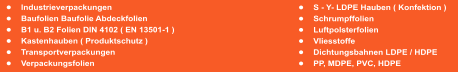 �	S - Y- LDPE Hauben ( Konfektion ) �	Schrumpffolien �	Luftpolsterfolien �	Vliesstoffe �	Dichtungsbahnen LDPE / HDPE �	PP, MDPE, PVC, HDPE  �	Industrieverpackungen			 �	Baufolien Baufolie Abdeckfolien �	B1 u. B2 Folien DIN 4102 ( EN 13501-1 ) �	Kastenhauben ( Produktschutz ) �	Transportverpackungen �	Verpackungsfolien